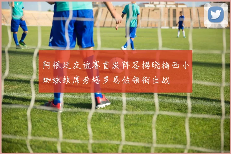 阿根廷友谊赛首发阵容揭晓梅西小蜘蛛缺席劳塔罗恩佐领衔出战