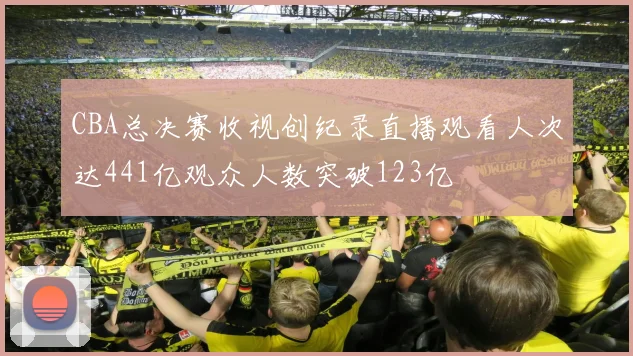 CBA总决赛收视创纪录直播观看人次达441亿观众人数突破123亿
