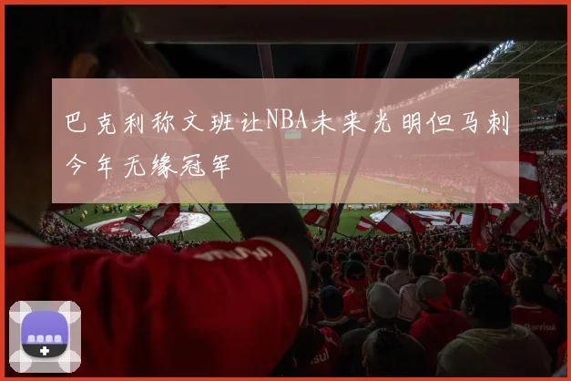 巴克利称文班让NBA未来光明但马刺今年无缘冠军