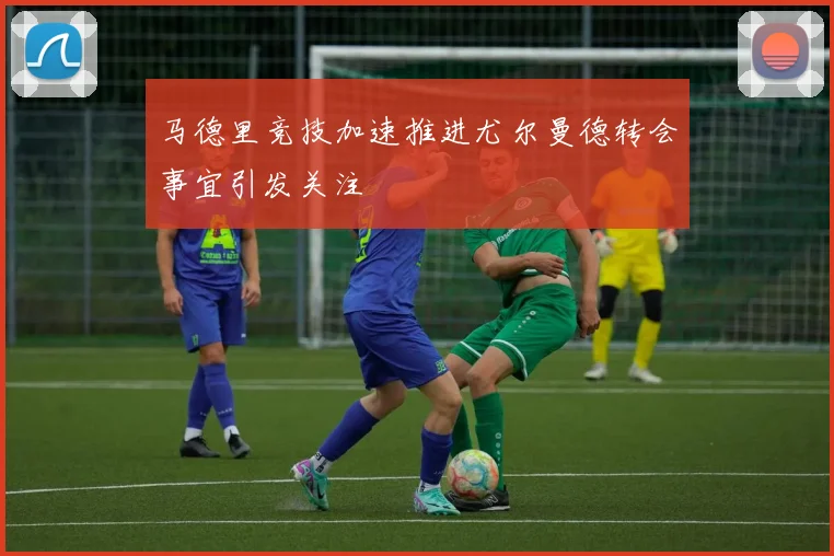 马德里竞技加速推进尤尔曼德转会事宜引发关注