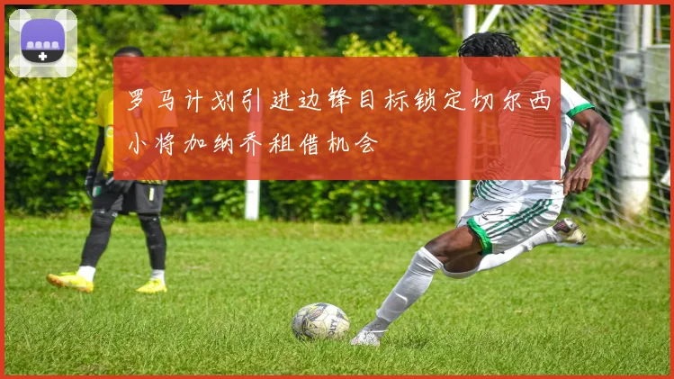 罗马计划引进边锋目标锁定切尔西小将加纳乔租借机会