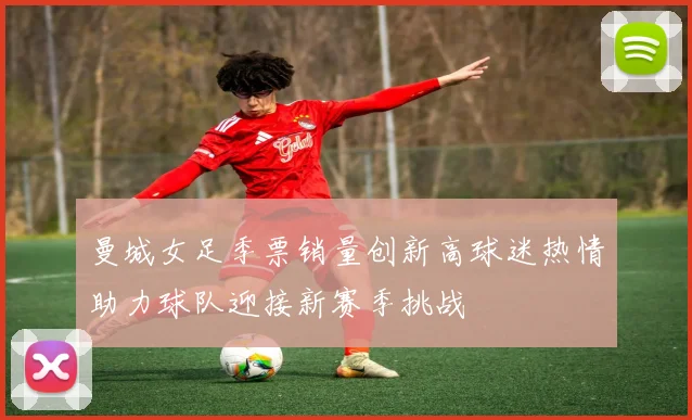 曼城女足季票销量创新高球迷热情助力球队迎接新赛季挑战