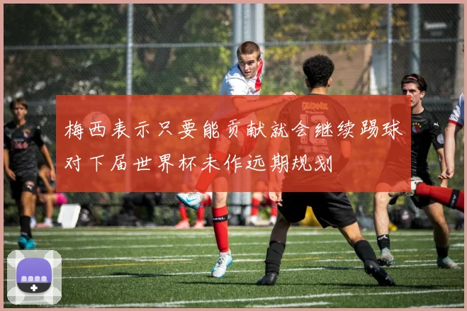 梅西表示只要能贡献就会继续踢球对下届世界杯未作远期规划