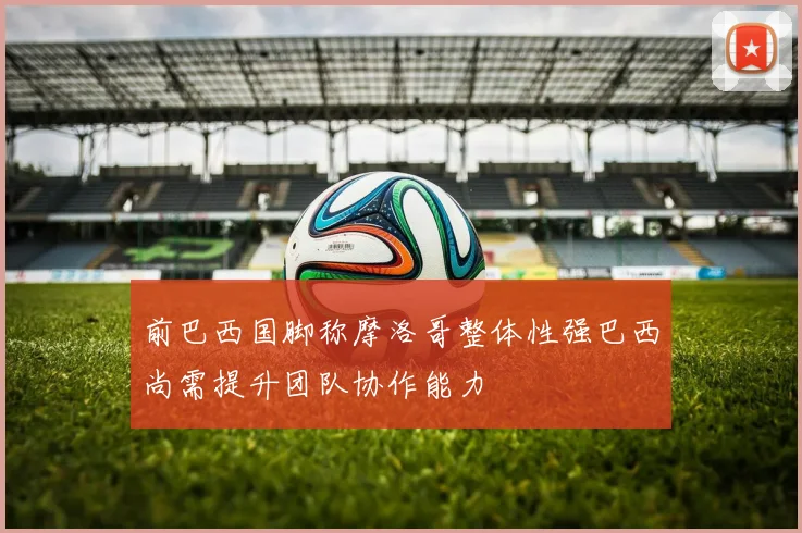 前巴西国脚称摩洛哥整体性强巴西尚需提升团队协作能力