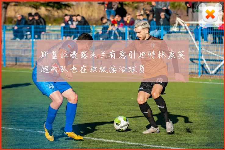 斯基拉透露米兰有意引进特林康英超两队也在积极接洽球员