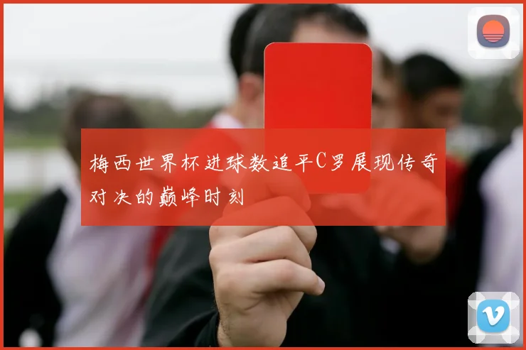 梅西世界杯进球数追平C罗展现传奇对决的巅峰时刻