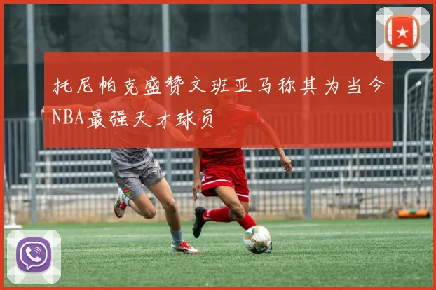 托尼帕克盛赞文班亚马称其为当今NBA最强天才球员