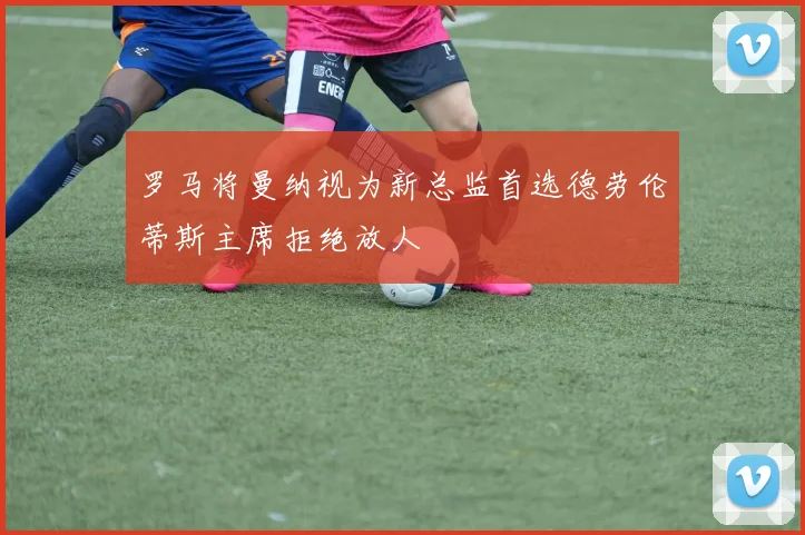 罗马将曼纳视为新总监首选德劳伦蒂斯主席拒绝放人
