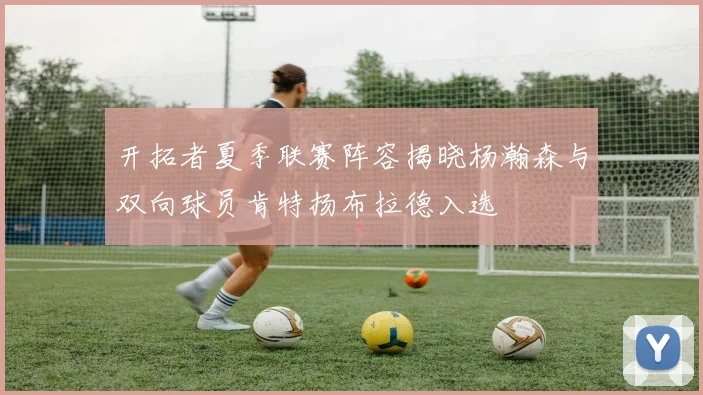 开拓者夏季联赛阵容揭晓杨瀚森与双向球员肯特扬布拉德入选