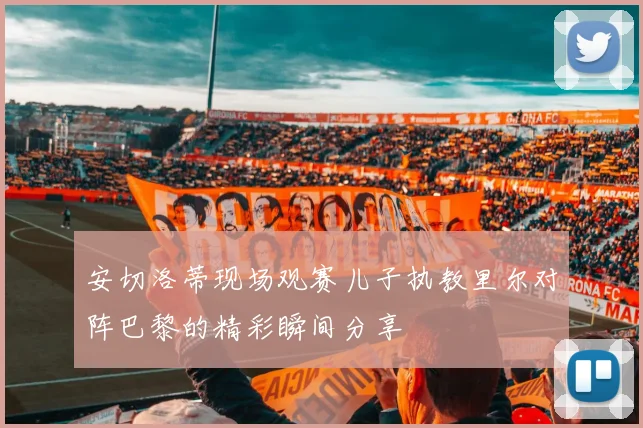 安切洛蒂现场观赛儿子执教里尔对阵巴黎的精彩瞬间分享