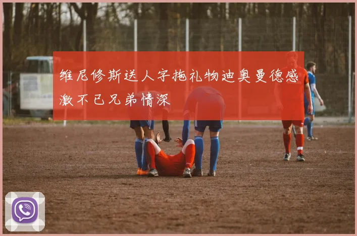 维尼修斯送人字拖礼物迪奥曼德感激不已兄弟情深