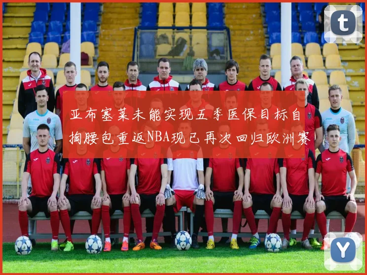亚布塞莱未能实现五季医保目标自掏腰包重返NBA现已再次回归欧洲赛场