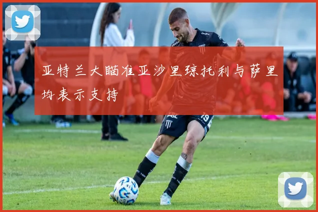 亚特兰大瞄准亚沙里琼托利与萨里均表示支持