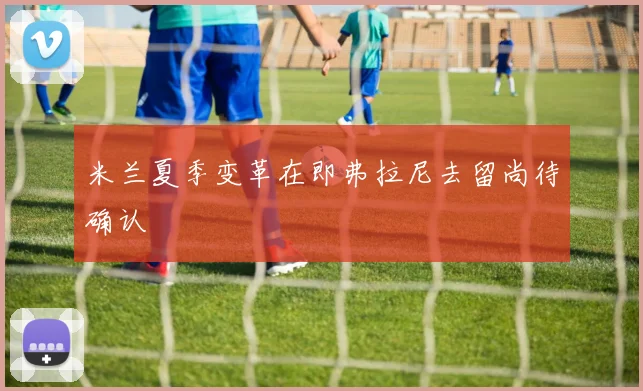 米兰夏季变革在即弗拉尼去留尚待确认