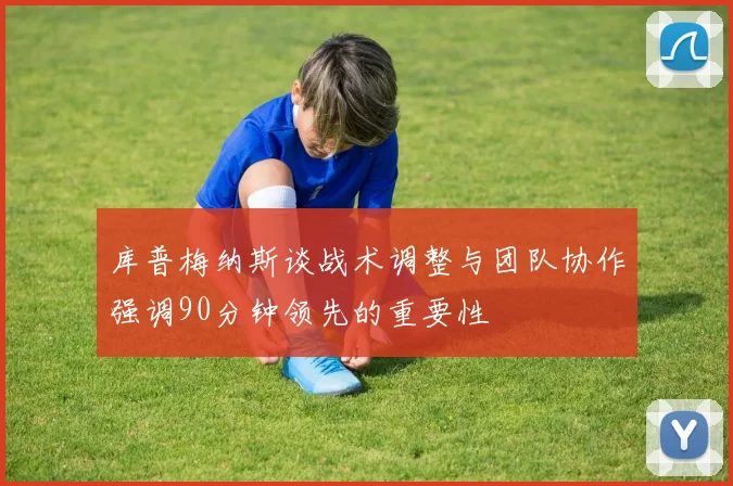 库普梅纳斯谈战术调整与团队协作强调90分钟领先的重要性