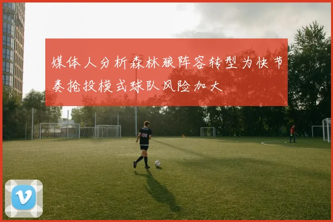 媒体人分析森林狼阵容转型为快节奏抢投模式球队风险加大
