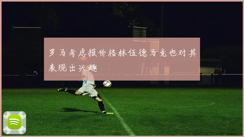 罗马考虑报价格林伍德马竞也对其表现出兴趣