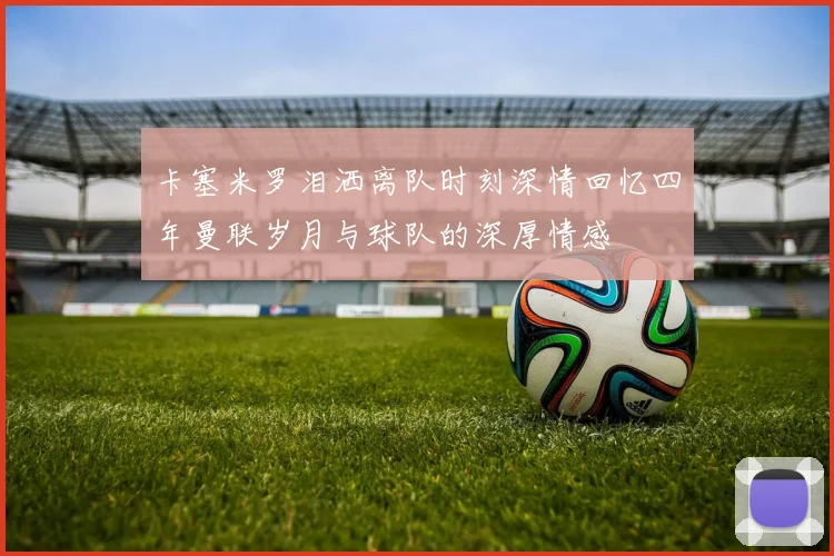 卡塞米罗泪洒离队时刻深情回忆四年曼联岁月与球队的深厚情感