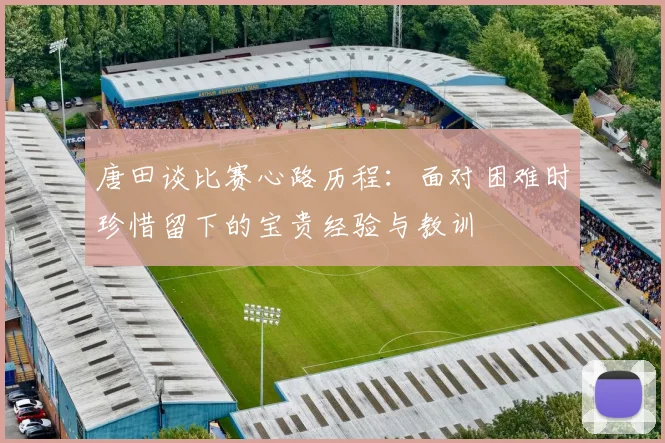 唐田谈比赛心路历程：面对困难时珍惜留下的宝贵经验与教训